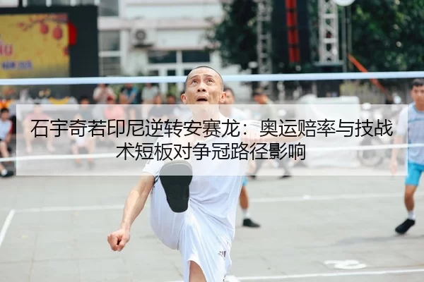 石宇奇若印尼逆转安赛龙：奥运赔率与技战术短板对争冠路径影响